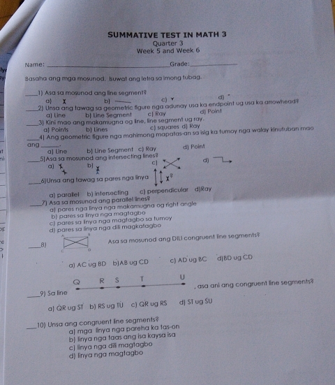 SUMMATIVE TEST IN MATH 3
Quarter 3
Week 5 and Week 6
Name: _Grade_
tye
ry Basaha ang mga mosunod, Isuwat ang letra sa imong tubag.
_1) Asa sa mosunod ang line segment?
c x b] c) ▼ d ”
_2) Unsa ang tawag sa geometric figure nga adunay usa ka endpoint ug usa ka arrowhead?
a) Line b) Line Seament
_3) Kini mao ang makamugna og line, line segment ug ray. cJ Ray dJ Point
a) Points b] Lines c) squares d] Ray
_ang 4] Ang geometric figure nga mahimong mapatas-an so isig ka turoy nga walay kinutuban mao
a) Line
_5] Asa sa mosunod ang intersecting lines b) Line Segment c) Ray d) Point
a) b] c] d)
_(6)Unsa ang tawag sa pares nga linya x^?
a) parallel b) intersecting c) perpendicular d)Ray
7) Asa sa mosuned ang parailel lines?
_a) pares nga linya nga makamugna og right angle
b) pares sa linya nga magtagbo
c) pares sa linya nga magtagbo sa tumoy
d) pares sa linya nga dili magkatagbo
e
_8)Asa sa mosunod ang DiLi congruent line segments?
a) AC ug BD b] AB ug CD c) AD ug BC d] BD ug CD
Q R S T U
, asa ani ang congruent line segments?
_9) Sa line
a| QR vg ST b) RS vg TU c) QR ug RS dJ ST ug SU
_10) Unsa ang congruent line segments?
a] mga linya nga pareha ka tas-on
b) linya nga taas ang isa kaysa isa
c) linya nga dili magtagbo
d) linya nga magtagbo