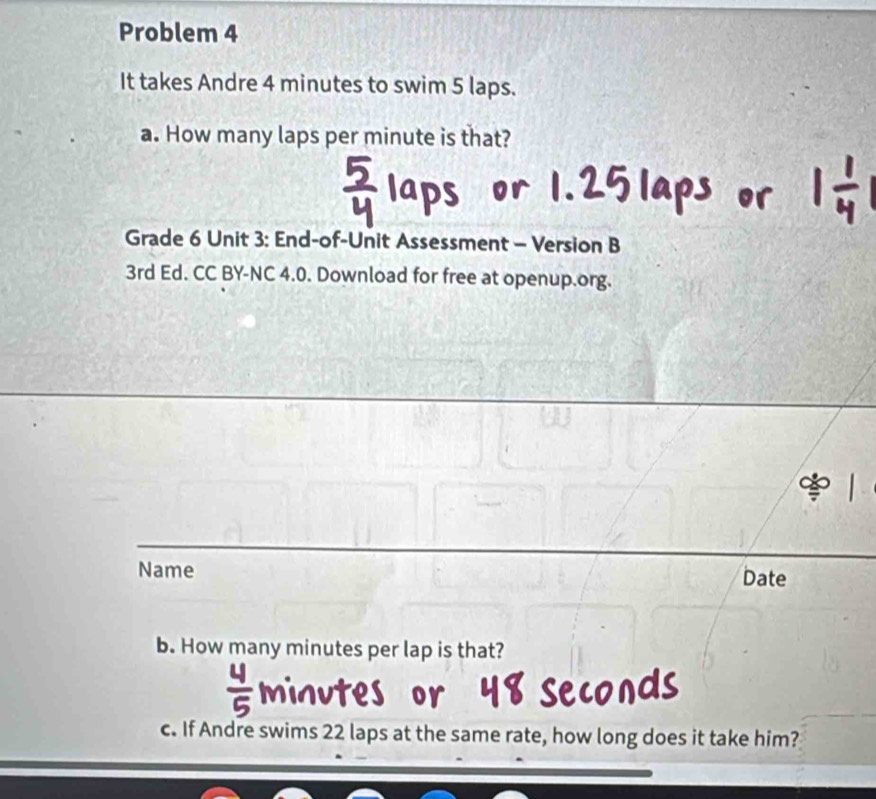 Problem 4 
It takes Andre 4 minutes to swim 5 laps. 
a. How many laps per minute is that? 
Grade 6 Unit 3: End-of-Unit Assessment - Version B 
3rd Ed. CC BY-NC 4.0. Download for free at openup.org. 
Name Date 
b. How many minutes per lap is that?
minutes
c. If Andre swims 22 laps at the same rate, how long does it take him?