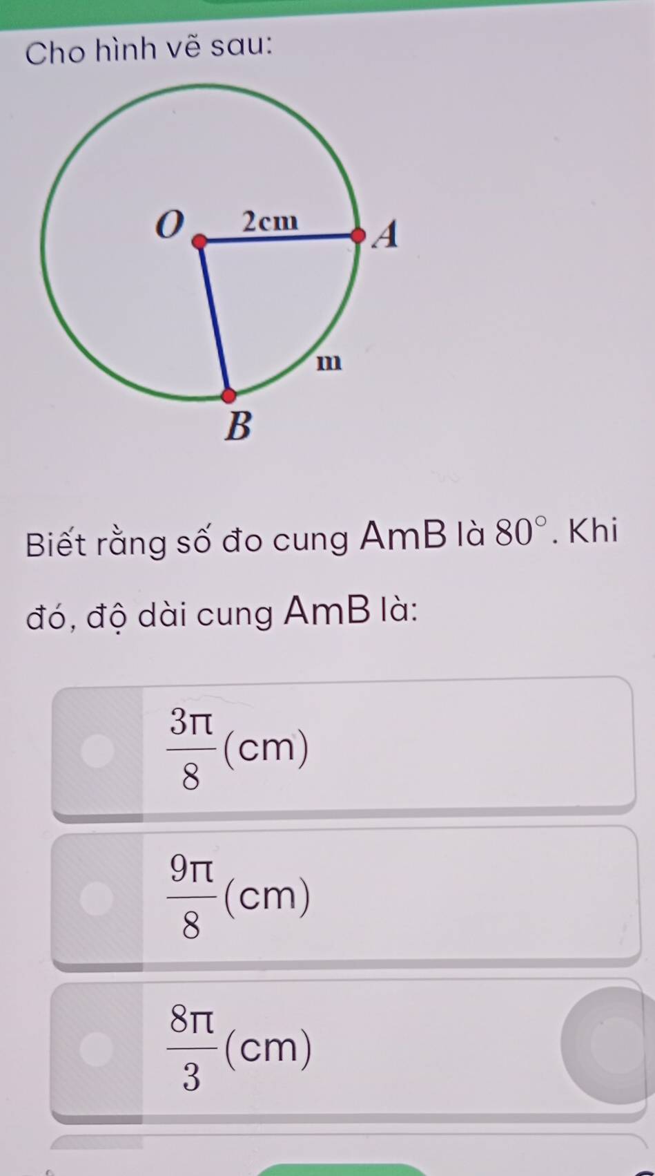 Cho hình vẽ sau:
Biết rằng số đo cung AmB là 80°. Khi
đó, độ dài cung AmB là:
 3π /8 (cm)
 9π /8 (cm)
 8π /3 (cm)