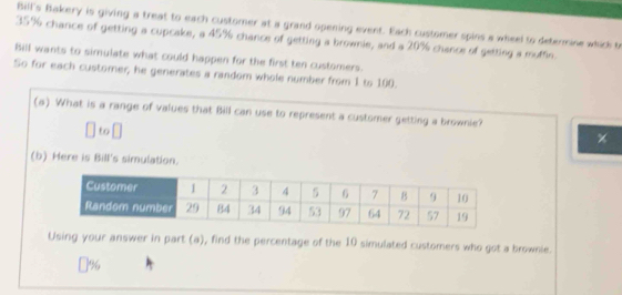 Bill's Bakery is giving a treat to each custorer at a grand opening event. Each customer spins a wheel to determine whick to
35% chance of getting a cupcake, a 45% chance of getting a brownie, and a 20% chance of getting a muffe. 
Bill wants to simulate what could happen for the first ten customers. 
So for each customer, he generates a random whole number from 1 to 100. 
(a) What is a range of values that Bill can use to represent a customer getting a brownie? 
to 
× 
(b) Here is Bill's simulation. 
Using your answer in part (a), find the percentage of the 10 simulated customers who got a brownie. 
] %