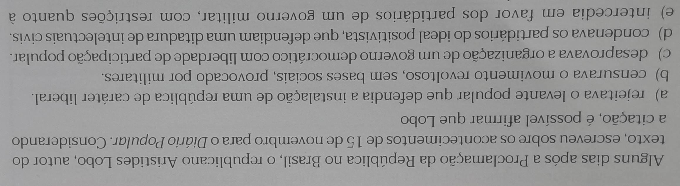 Alguns dias após a Proclamação da República no Brasil, o republicano Aristides Lobo, autor do
texto, escreveu sobre os acontecimentos de 15 de novembro para o Diário Popular. Considerando
a citação, é possível afirmar que Lobo
a) rejeitava o levante popular que defendia a instalação de uma república de caráter liberal.
b) censurava o movimento revoltoso, sem bases sociais, provocado por militares.
c) desaprovava a organização de um governo democrático com liberdade de participação popular.
d) condenava os partidários do ideal positivista, que defendiam uma ditadura de intelectuais civis.
e) intercedia em favor dos partidários de um governo militar, com restrições quanto à