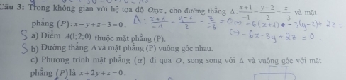 Cầu 3: Trong không gian với hệ tọa độ Oxyz , cho đường thắng 3: (x+1)/-1 = (y-2)/2 = z/-3  và mặt 
phẳng (P): x-y+z-3=0. 
a) Điểm A(1;2;0) thuộc mặt phẳng (P). 
b) Đường thắng Δ và mặt phẳng (P) vuông góc nhau. 
c) Phương trình mặt phẳng (α) đi qua の, song song với Δ và vuông góc với mặt 
phẳng (P)là x+2y+z=0.