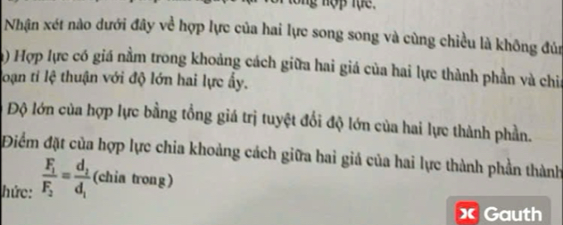 Vor tổng nợp lục. 
Nhận xét nào dưới đây về hợp lực của hai lực song song và cùng chiều là không đủn 
) Hợp lực có giá nằm trong khoảng cách giữa hai giá của hai lực thành phần và chia 
loạn tỉ lệ thuận với độ lớn hai lực ấy. 
Độ lớn của hợp lực bằng tổng giá trị tuyệt đổi độ lớn của hai lực thành phần. 
Điểm đặt của hợp lực chia khoảng cách giữa hai giá của hai lực thành phần thành 
hức: frac F_1F_2=frac d_2d_1 (chia trong) 
x Gauth