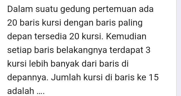 Dalam suatu gedung pertemuan ada
20 baris kursi dengan baris paling 
depan tersedia 20 kursi. Kemudian 
setiap baris belakangnya terdapat 3
kursi lebih banyak dari baris di 
depannya. Jumlah kursi di baris ke 15
adalah ....