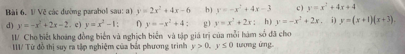 1/ Về các dường parabol sau: a) y=2x^2+4x-6 b) y=-x^2+4x-3 c) y=x^2+4x+4
d) y=-x^2+2x-2. c) y=x^2-1; f y=-x^2+4 : g) y=x^2+2x ： h) y=-x^2+2x. i) y=(x+1)(x+3). 
I1/ Cho biết khoảng đồng biến và nghịch biến và tập giá trị của mỗi hàm số đã cho 
IIII/ Từ đồ thị suy ra tập nghiệm của bắt phương trình y>0, y≤ 0 tương ứng.