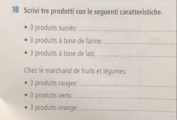 Scrivi tre prodotti con le seguenti caratteristiche. 
3 produits sucrés:_
3 produits à base de farine:_ 
3 produits à base de lait:_ 
Chez le marchand de fruits et légumes: 
3 produits rouges:_ 
3 produits verts:_
3 produits orange:_