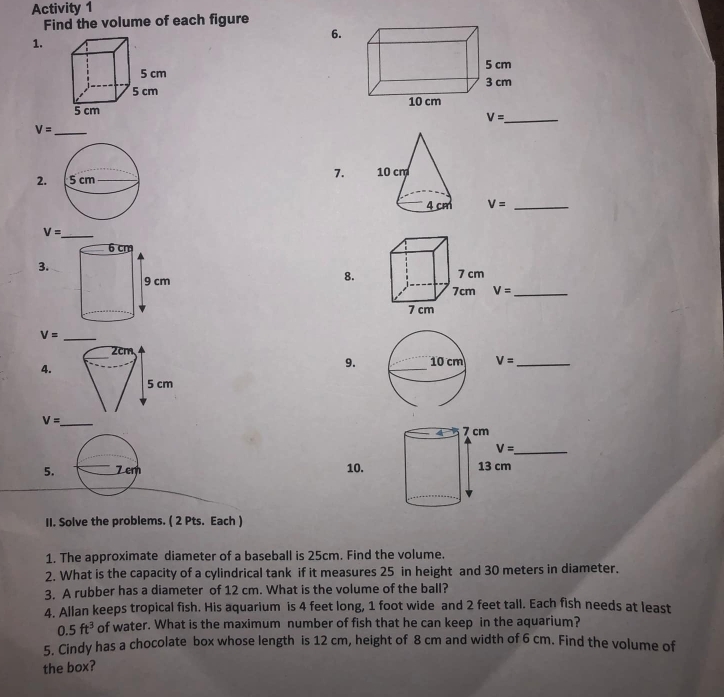 Activity 1 
Find the volume of each figure 
6. 
1. 


_ V=
_ V=
2. 7.
V= _
V= _ 
3. 
8.
V= _ 
_ V=
4. 
9. V= _
V= _ 7 cm
4 
_ V=
5. Z cm 10. 13 cm
II. Solve the problems. ( 2 Pts. Each ) 
1. The approximate diameter of a baseball is 25cm. Find the volume. 
2. What is the capacity of a cylindrical tank if it measures 25 in height and 30 meters in diameter. 
3. A rubber has a diameter of 12 cm. What is the volume of the ball? 
4. Allan keeps tropical fish. His aquarium is 4 feet long, 1 foot wide and 2 feet tall. Each fish needs at least
0.5ft^3 of water. What is the maximum number of fish that he can keep in the aquarium? 
5. Cindy has a chocolate box whose length is 12 cm, height of 8 cm and width of 6 cm. Find the volume of 
the box?