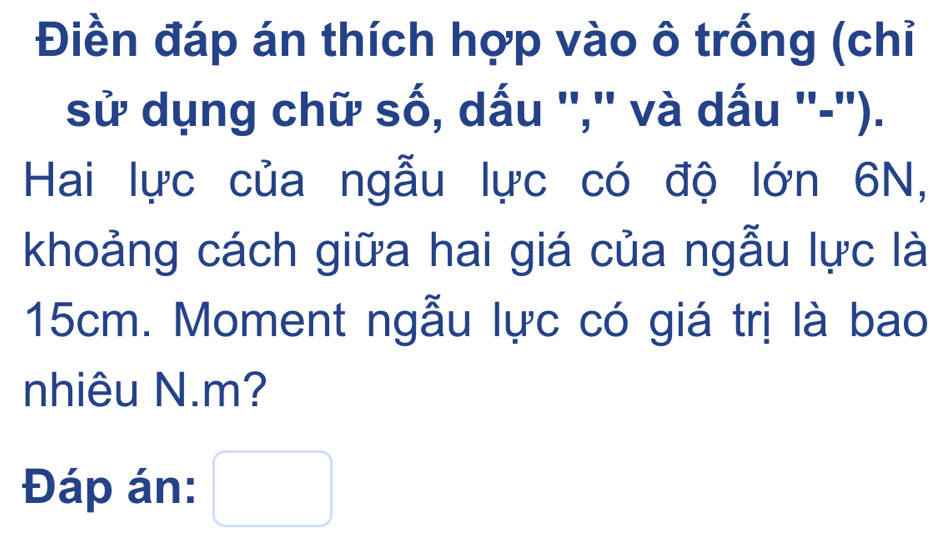 Điền đáp án thích hợp vào ô trống (chỉ 
sử dụng chữ số, dấu '','' và dấu ''-''). 
Hai lực của ngẫu lực có độ lớn 6N, 
khoảng cách giữa hai giá của ngẫu lực là
15cm. Moment ngẫu lực có giá trị là bao 
nhiêu N. m? 
Đáp án: