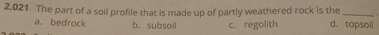 2.021 The part of a soil profile that is made up of partly weathered rock is the_
、
a. bedrock b. subsoil c. regolith d. topsoil