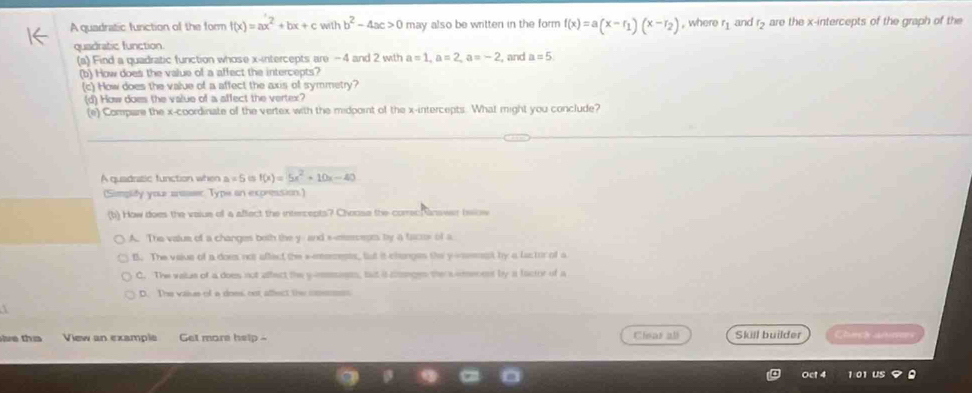 A quadratic function of the form f(x)=ax^2+bx+cwithb^2-4ac>0 may also be written in the form f(x)=a(x-r_1)(x-r_2) , where and r5 are the x-intercepts of the graph of the
quadratic function.
(a) Find a quadratic function whose x-intercepts are -4 and 2 with a=1, a=2, a=-2 , and a=5
(b) How does the value of a affect the intercepts?
(c) How does the value of a affect the axis of symmetry?
(d) How does the value of a affect the vertex?
(e) Compare the x-coordinate of the vertex with the midpoint of the x-intercepts. What might you conclude?
A quadratic function when a!= 5 f(x)=5x^2+10x-40
(Simplify your arser Type an expression.)
(b) How does the voiue of a affect the intercepts? Chouse the correcRanswer below
A. The value of a changes both the y - and s-eeerceats by a factor of a
f. The vaive of a does not affect the a-msenests, fut it changes the y -eseeest by a lactur of a
C. The value of a does not affect the yimsssants, but is conges the s emenent by a factor of a
D. The vaiues of a does, ost affect the coeness
th s View an example Get more help - Clisar all Skill builder Chich anees
Oct 4 1 01 US