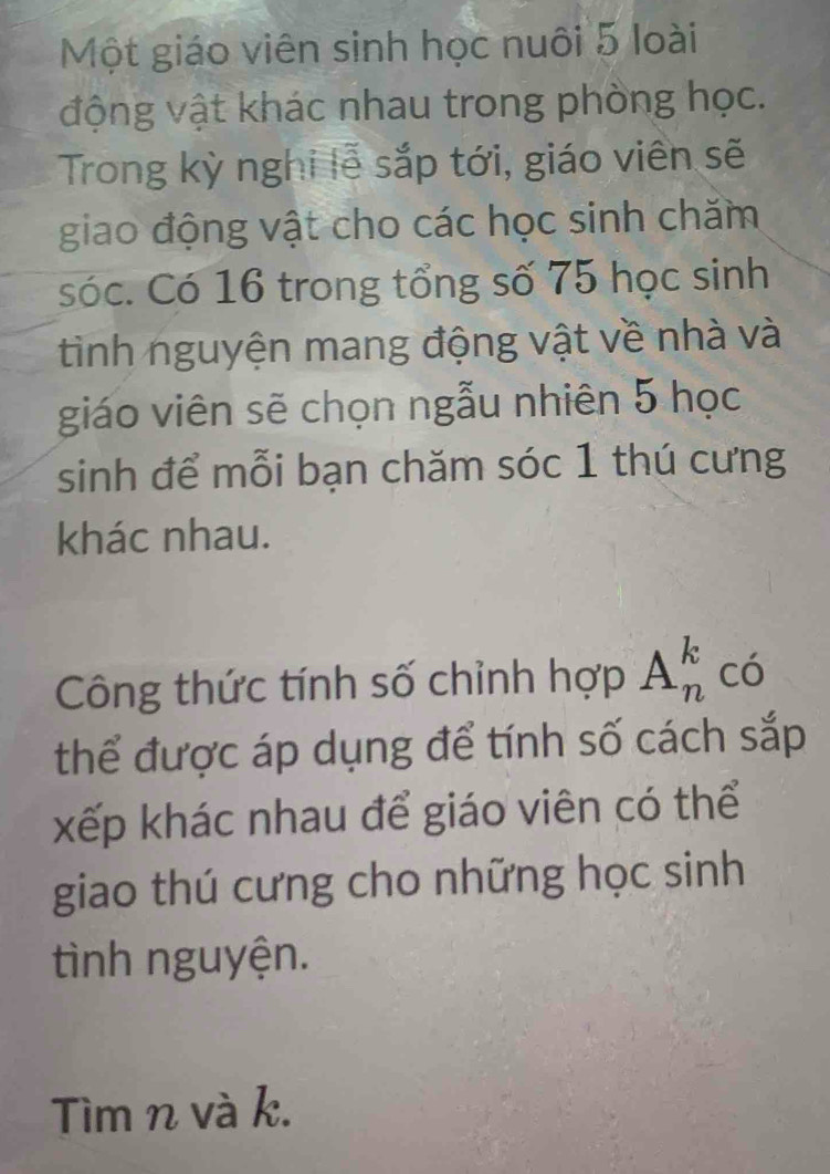 Một giáo viên sinh học nuôi 5 loài 
động vật khác nhau trong phòng học. 
Trong kỳ nghi lễ sắp tới, giáo viên sẽ 
giao động vật cho các học sinh chăm 
sóc. Có 16 trong tổng số 75 học sinh 
tình nguyện mang động vật về nhà và 
giáo viên sẽ chọn ngẫu nhiên 5 học 
sinh để mỗi bạn chăm sóc 1 thú cưng 
khác nhau. 
Công thức tính số chỉnh hợp A_n^k có 
thể được áp dụng để tính số cách sắp 
xếp khác nhau để giáo viên có thể 
giao thú cưng cho những học sinh 
tình nguyện. 
Tìm n và k.