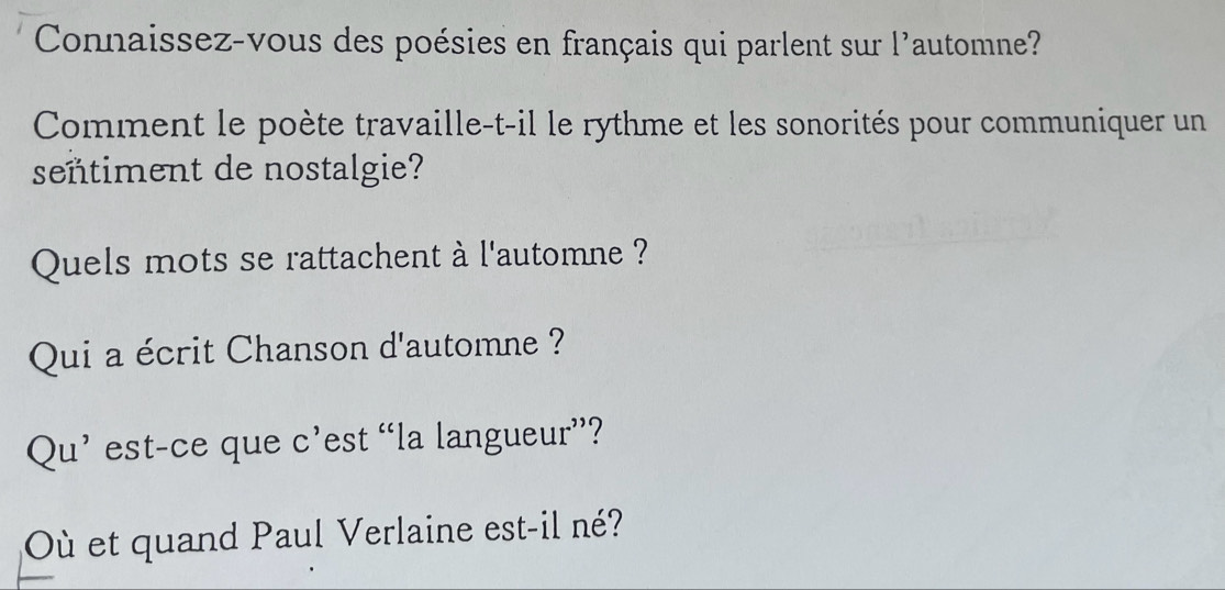 Connaissez-vous des poésies en français qui parlent sur l'automne? 
Comment le poète travaille-t-il le rythme et les sonorités pour communiquer un 
señtiment de nostalgie? 
Quels mots se rattachent à l'automne ? 
Qui a écrit Chanson d'automne ? 
Qu’ est-ce que c’est “la langueur”? 
Où et quand Paul Verlaine est-il né?