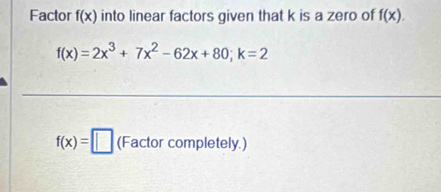 Factor f(x) into linear factors given that k is a zero of f(x).
f(x)=2x^3+7x^2-62x+80; k=2
f(x)=□ (Factor completely.)