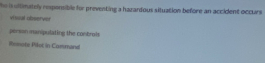 ho is ultimately responsible for preventing a hazardous situation before an accident occurs
visual observer
person manipulating the controls
Remote Pilot in Command