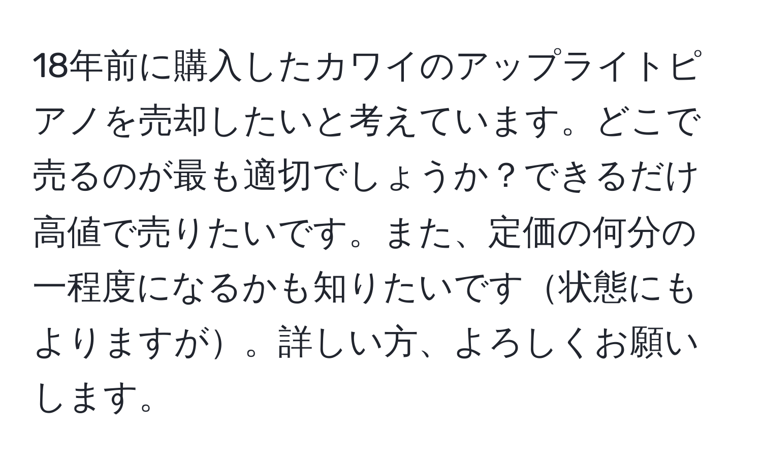 18年前に購入したカワイのアップライトピアノを売却したいと考えています。どこで売るのが最も適切でしょうか？できるだけ高値で売りたいです。また、定価の何分の一程度になるかも知りたいです状態にもよりますが。詳しい方、よろしくお願いします。