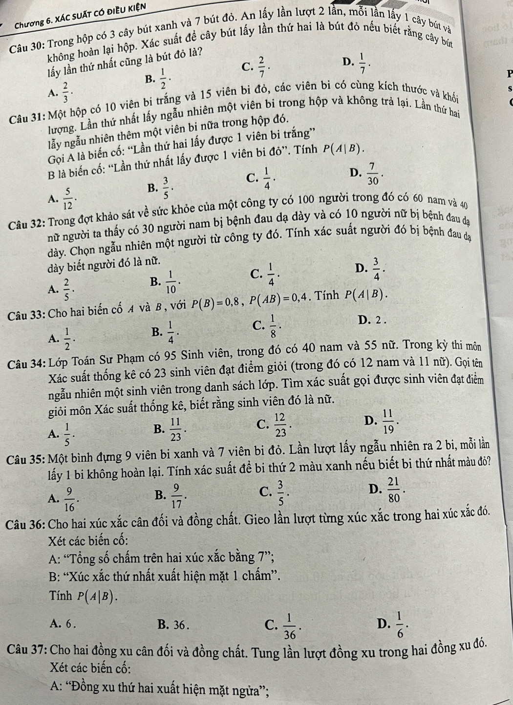 Chương 6. XÁC suất có điều kIện
Câu 30: Trong hộp có 3 cây bút xanh và 7 bút đỏ. An lấy lần lượt 2 lần, mỗi lần lấy 1 cây bút và
không hoàn lại hộp. Xác suất để cây bút lấy lần thứ hai là bút đỏ nếu biết rằng cây bút
D.
lấy lần thứ nhất cũng là bút đỏ là?
B.  1/2 ·
C.  2/7 ·  1/7 .
P
A.  2/3 ·
Câu 31: Một hộp có 10 viên bi trắng và 15 viên bi đỏ, các viên bi có cùng kích thước và khố
lượng. Lần thứ nhất lấy ngẫu nhiên một viên bi trong hộp và không trả lại. Lần thứ hai
lẫy ngẫu nhiên thêm một viên bi nữa trong hộp đó.
Gọi A là biến cố: “Lần thứ hai lấy được 1 viên bi trắng”
B là biến cố: “Lần thứ nhất lấy được 1 viên bi đỏ”. Tính P(A|B).
D.
A.  5/12 .
B.  3/5 .
C.  1/4 ·  7/30 .
Câu 32: Trong đợt khảo sát về sức khỏe của một công ty có 100 người trong đó có 60 nam và 40
nữ người ta thấy có 30 người nam bị bệnh đau dạ dày và có 10 người nữ bị bệnh đau đạ
dày. Chọn ngẫu nhiên một người từ công ty đó. Tính xác suất người đó bị bệnh đau dạ
dày biết người đó là nữ.
D.
C.  1/4 ·  3/4 ·
A.  2/5 ·
B.  1/10 .
Câu 33: Cho hai biến cố A và B , với P(B)=0,8,P(AB)=0,4. Tính P(A|B).
A.  1/2 .
B.  1/4 .
C.  1/8 ·
D. 2 .
Câu 34: Lớp Toán Sư Phạm có 95 Sinh viên, trong đó có 40 nam và 55 nữ. Trong kỳ thi môn
Xác suất thống kê có 23 sinh viên đạt điểm giỏi (trong đó có 12 nam và 11 nữ). Gọi tên
ngẫu nhiên một sinh viên trong danh sách lớp. Tìm xác suất gọi được sinh viên đạt điểm
giỏi môn Xác suất thống kê, biết rằng sinh viên đó là nữ.
D.
A.  1/5 .  11/23 .  12/23 .  11/19 .
B.
C.
Câu 35: Một bình đựng 9 viên bi xanh và 7 viên bi đỏ. Lần lượt lấy ngẫu nhiên ra 2 bi, mỗi lần
lấy 1 bi không hoàn lại. Tính xác suất đề bi thứ 2 màu xanh nếu biết bi thứ nhất màu đỏ?
B.
A.  9/16 .  9/17 .
C.  3/5 .  21/80 .
D.
Câu 36: Cho hai xúc xắc cân đối và đồng chất. Gieo lần lượt từng xúc xắc trong hai xúc xắc đó.
Xét các biến cố:
A: “Tổng số chấm trên hai xúc xắc bằng 7”;
B: “Xúc xắc thứ nhất xuất hiện mặt 1 chấm”.
Tính P(A|B).
A. 6 . B. 36 . C.  1/36 .  1/6 .
D.
Câu 37: Cho hai đồng xu cân đối và đồng chất. Tung lần lượt đồng xu trong hai đồng xu đó.
Xét các biến cố:
A: “Đồng xu thứ hai xuất hiện mặt ngửa”;