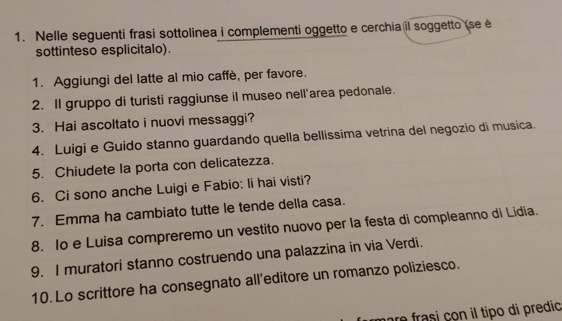 Nelle seguenti frasi sottolinea i complementi oggetto e cerchia il soggetto (se è 
sottinteso esplicitalo). 
1. Aggiungi del latte al mio caffè, per favore. 
2. Il gruppo di turisti raggiunse il museo nell'area pedonale. 
3. Hai ascoltato i nuovi messaggi? 
4. Luigi e Guido stanno guardando quella bellissima vetrina del negozio di musica. 
5. Chiudete la porta con delicatezza. 
6. Ci sono anche Luigi e Fabio: li hai visti? 
7. Emma ha cambiato tutte le tende della casa. 
8. Io e Luisa compreremo un vestito nuovo per la festa di compleanno di Lidia. 
9. I muratori stanno costruendo una palazzina in via Verdi. 
10. Lo scrittore ha consegnato all'editore un romanzo poliziesco. 
are frasi çon il tipo di predic