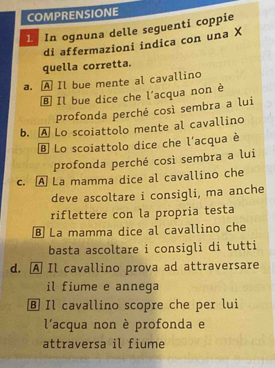 COMPRENSIONE
1. In ognuna delle seguenti coppie
di affermazioni indica con una X
quella corretta.
a. A Il bue mente al cavallino
Ⓑ Il bue dice che l'acqua non è
profonda perché così sembra a lui
b. A Lo scoiattolo mente al cavallino
B Lo scoiattolo dice che l'acqua è
profonda perché così sembra a lui
c. A La mamma dice al cavallino che
deve ascoltare i consigli, ma anche
riflettere con la propria testa
§ La mamma dice al cavallino che
basta ascoltare i consigli di tutti
d. A Il cavallino prova ad attraversare
il fiume e annega
B Il cavallino scopre che per lui
l'acqua non è profonda e
attraversa il fiume