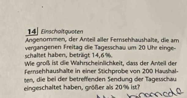 Einschaltquoten 
Angenommen, der Anteil aller Fernsehhaushalte, die am 
vergangenen Freitag die Tagesschau um 20 Uhr einge- 
schaltet haben, beträgt 14, 6%. 
Wie groß ist die Wahrscheinlichkeit, dass der Anteil der 
Fernsehhaushalte in einer Stichprobe von 200 Haushal- 
ten, die bei der betreffenden Sendung der Tagesschau 
eingeschaltet haben, größer als 20% ist?