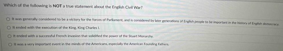 Which of the following is NOT a true statement about the English Civil War?
It was generally considered to be a victory for the forces of Parliament, and is considered by later generations of English people to be important in the history of English democracy.
It ended with the execution of the King, King Charles I.
It ended with a successful French invasion that solidifed the power of the Stuart Monarchy.
It was a very important event in the minds of the Americans, especially the American Founding Fathers.