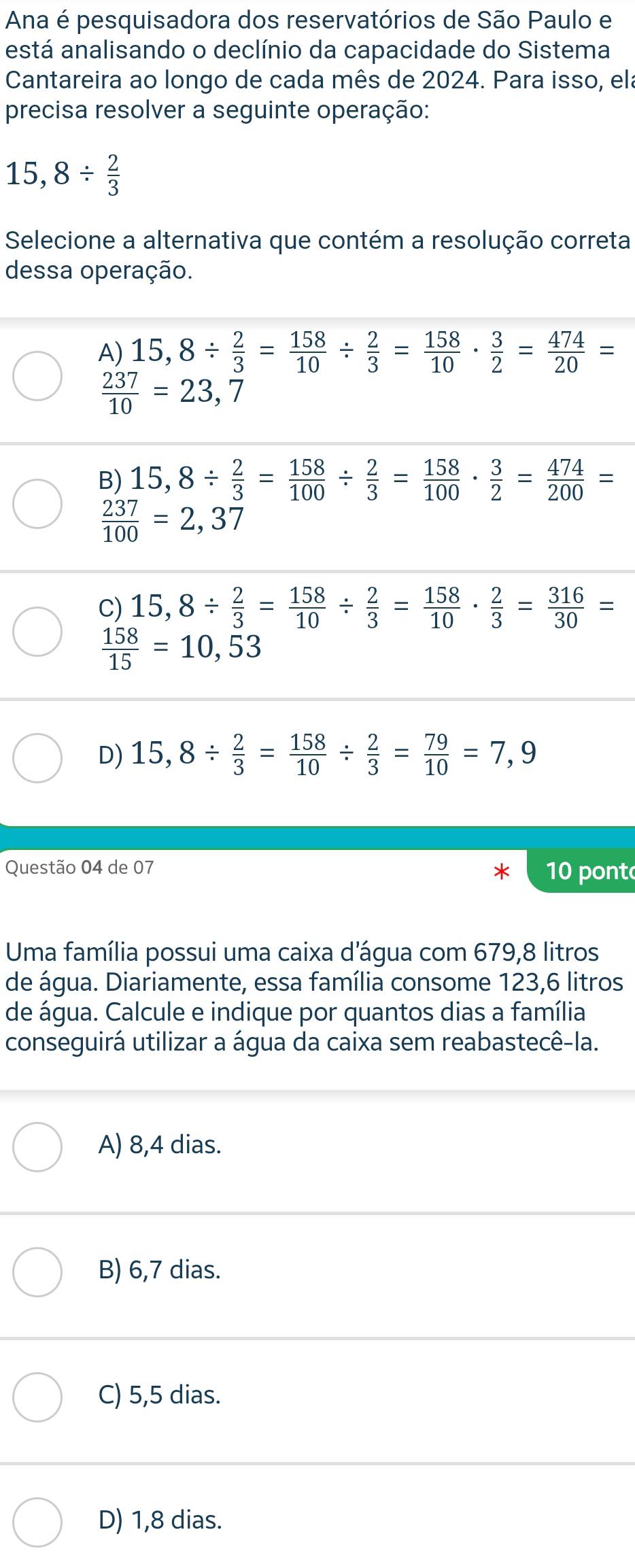 Ana é pesquisadora dos reservatórios de São Paulo e
está analisando o declínio da capacidade do Sistema
Cantareira ao longo de cada mês de 2024. Para isso, ela
precisa resolver a seguinte operação:
15,8/  2/3 
Selecione a alternativa que contém a resolução correta
dessa operação.
A) 15,8/  2/3 = 158/10 /  2/3 = 158/10 ·  3/2 = 474/20 =
 237/10 =23,7
B) 15,8/  2/3 = 158/100 /  2/3 = 158/100 ·  3/2 = 474/200 =
 237/100 =2,37
C) 15,8/  2/3 = 158/10 /  2/3 = 158/10 ·  2/3 = 316/30 =
 158/15 =10,53
D) 15,8/  2/3 = 158/10 /  2/3 = 79/10 =7,9
Questão 04 de 07 10 pont
Uma família possui uma caixa d’água com 679,8 litros
de água. Diariamente, essa família consome 123,6 litros
de água. Calcule e indique por quantos dias a família
conseguirá utilizar a água da caixa sem reabastecê-la.
A) 8,4 dias.
B) 6,7 dias.
C) 5,5 dias.
D) 1,8 dias.