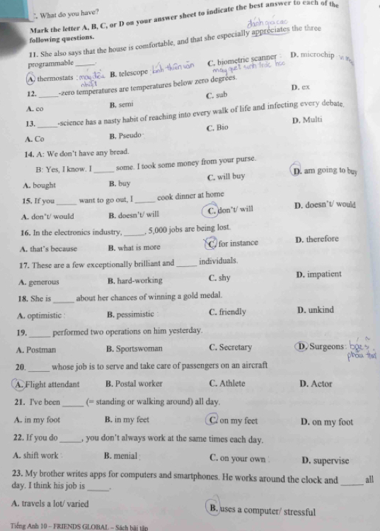 " What do you have?
Mark the letter A, B, C, or D on your answer sheet to indicate the best answer to each of the
following questions.
11. She also says that the house is comfortable, and that she especially appreciates the three
programmable_ '
A. thermostats B. telescope C. biometric scanner D. microchip w m
12._ -zero temperatures are temperatures below zero degrées.
D. ex
A. co
B. serni C. sub
13. -science has a nasty habit of reaching into every walk of life and infecting every debate.
A. Co_ B. Pseudo C. Bio D. Multi
14. A: We don’t have any bread.
B: Yes, I know. I some. I took some money from your purse.
A. bought _B. buy C. will buy D. am going to buy
15. If you want to go out, I _cook dinner at home
A. don’t/ would B. doesn't/ will C. don’t/ will D. doesn’t/ would
16. In the electronics industry,_ , 5,000 jobs are being lost.
A. that’s because B. what is more C. for instance D. therefore
17. These are a few exceptionally brilliant and _individuals.
A. generous B. hard-working C. shy D. impatient
_
18. She is about her chances of winning a gold medal.
A. optimistic B. pessimistic C. friendly D. unkind
19._ performed two operations on him yesterday.
A. Postman B. Sportswoman C. Secretary D Surgeons
20._ whose job is to serve and take care of passengers on an aircraft
A. Flight attendant B. Postal worker C. Athlete D. Actor
21. I've been_ (= standing or walking around) all day.
A. in my foot B. in my feet C. on my feet D. on my foot
22. If you do _, you don’t always work at the same times each day.
A. shift work B. menial C. on your own D. supervise
_
23. My brother writes apps for computers and smartphones. He works around the clock and all
day. I think his job is _.
A. travels a lot/ varied B. uses a computer/ stressful
Tiếng Anh 10 - FRIENDS GLOBAL - Sách bãi tập