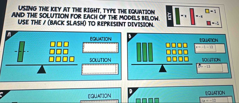 USING THE KEY AT THE RIGHT, TYPE THE EQUATION
□ =1
AND THE SOLUTION FOR EACH OF THE MODELS BELOW. y = x =- x
USE THE / (BACK SLASH) TO REPRESENT DIVISION.
-1
A
EQUATION 
SOLUTION
a
EQUATION D
EQUATION
4x=-12