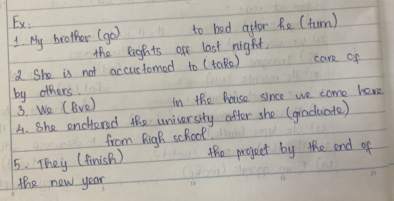 Ex: 
1. My brother (go) to bed aftor he (turn) 
the eights off last night. 
2. She is not accustomed to (take) 
care of 
by others. 
3. We (live) in the house since we come here 
A. She encitered the university after she (graduate) 
from Righ school. 
5. They (finish ) the project by the end of 
the new year