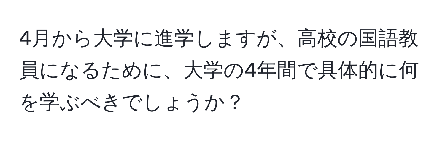 4月から大学に進学しますが、高校の国語教員になるために、大学の4年間で具体的に何を学ぶべきでしょうか？