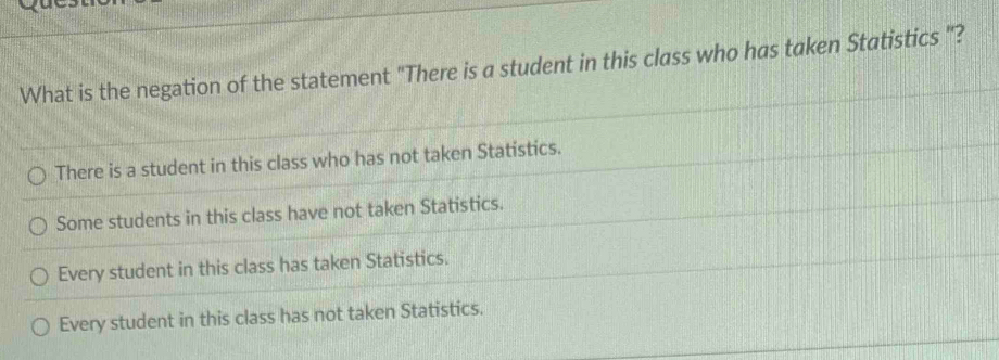 What is the negation of the statement "There is a student in this class who has taken Statistics "?
There is a student in this class who has not taken Statistics.
Some students in this class have not taken Statistics.
Every student in this class has taken Statistics.
Every student in this class has not taken Statistics.