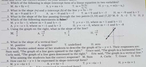 Which of the following is slope-intercept form of a linear equation in two variables?
M. Ax+By=C A. y=mx+b T. m=frac y_2-y_1x_2-x_1 H. y-y_1=m(x-x_1)
_2. What is the slope (m) and y-intercept (b) of the line y=9x-7? and b=7
M. m=9 and b=7 A.
b=-7 H. m=-9
_3. What is the slope of the line passing through the two points m=-9a nd b=-7 T.m-5 and and (7,2)? M. 0 A. - _ ^circ  T. ½ H. 2
(3,10)
_4. Which of the following statements is false? , where m-1 and b=11
M. y=5x-1; where m=5 and b=-1 T. y=x-11
A. y=-x+3; where m=-1 and b=3 H. y=-x-8 8, where m=-1
_5. Using the graph on the right, what is the slope of the line? and b=-8
M.  4/3  A.  (-4)/3  T.  3/4  H.  (-3)/4 
_
6. What is the slope of a vertical line?
M. positive A. negative T. undefined H. zero
7. Mrs. Benitez asked some of her students to describe the graph of 5x-y=1. Their responses are:
_Sam said, “The graph of a line goes upward to the right.” Grace said, “The graph is a horizontal line.”
Carla said, “The graph of a line goes downward to the right.” Eric said, “The graph is a vertical line.” T. Grace H. Eric
Who among the students has the correct response? M. Sam A. Carla
8. How can 6x-y=1 be expressed in slope-intercept form?
_M. y=-6x+1 A. y=6x-1 2 y=-6x-1 H. y=6x+1