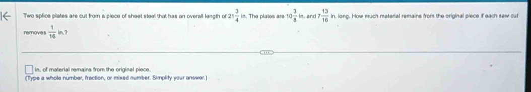 Two splice plates are cut from a piece of sheet steel that has an overall length of 21 3/4 in. . The plates are 10 3/8 in. and 7 13/16 ir in. long. How much material remains from the original piece if each saw cut 
removes  1/16 in. ? 
in, of material remains from the original piece. 
(Type a whole number, fraction, or mixed number. Simplify your answer.)