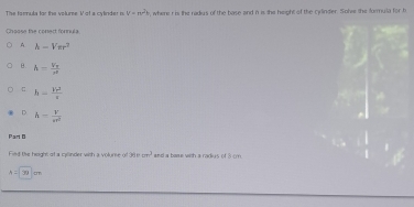 The formula for the volume. V of a cylinder m V=n^2 , where i is the radius of the base and n is the height of the cylinder. Solve the formula for h
Choose the conect fornula
A. h-Vπ r^?
B. h=frac V_Tr
h- Vr^3/s 
D h= V/er^2 
Part B
Fied the height of a cllinder with a volume of 36m^3 and a barue with a radiys of 3 cm
A=30cm