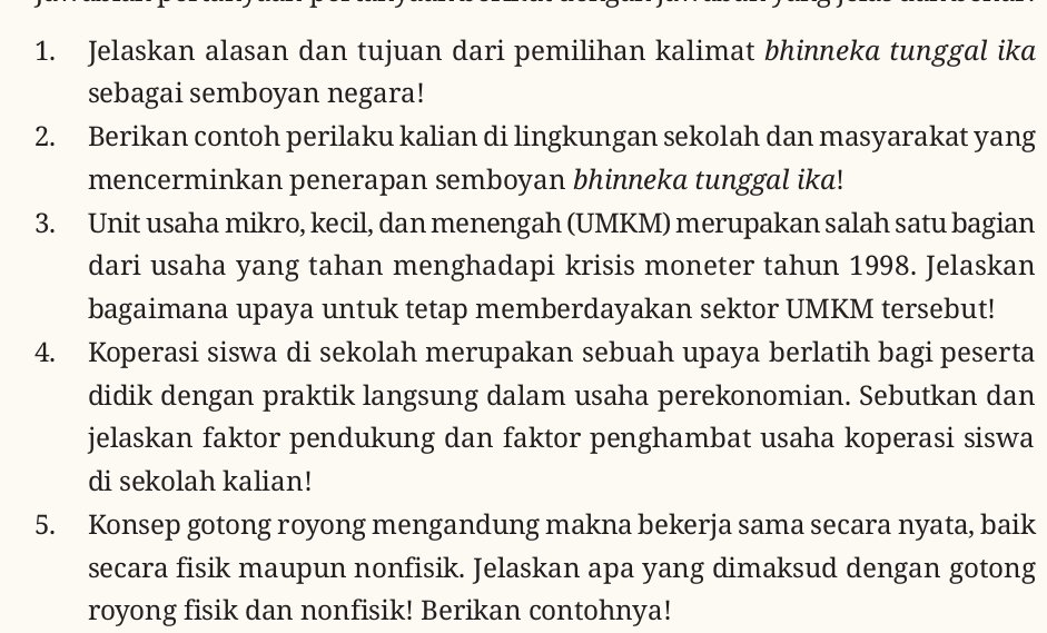 Jelaskan alasan dan tujuan dari pemilihan kalimat bhinneka tunggal ika 
sebagai semboyan negara! 
2. Berikan contoh perilaku kalian di lingkungan sekolah dan masyarakat yang 
mencerminkan penerapan semboyan bhinneka tunggal ika! 
3. Unit usaha mikro, kecil, dan menengah (UMKM) merupakan salah satu bagian 
dari usaha yang tahan menghadapi krisis moneter tahun 1998. Jelaskan 
bagaimana upaya untuk tetap memberdayakan sektor UMKM tersebut! 
4. Koperasi siswa di sekolah merupakan sebuah upaya berlatih bagi peserta 
didik dengan praktik langsung dalam usaha perekonomian. Sebutkan dan 
jelaskan faktor pendukung dan faktor penghambat usaha koperasi siswa 
di sekolah kalian! 
5. Konsep gotong royong mengandung makna bekerja sama secara nyata, baik 
secara fisik maupun nonfisik. Jelaskan apa yang dimaksud dengan gotong 
royong fisik dan nonfisik! Berikan contohnya!