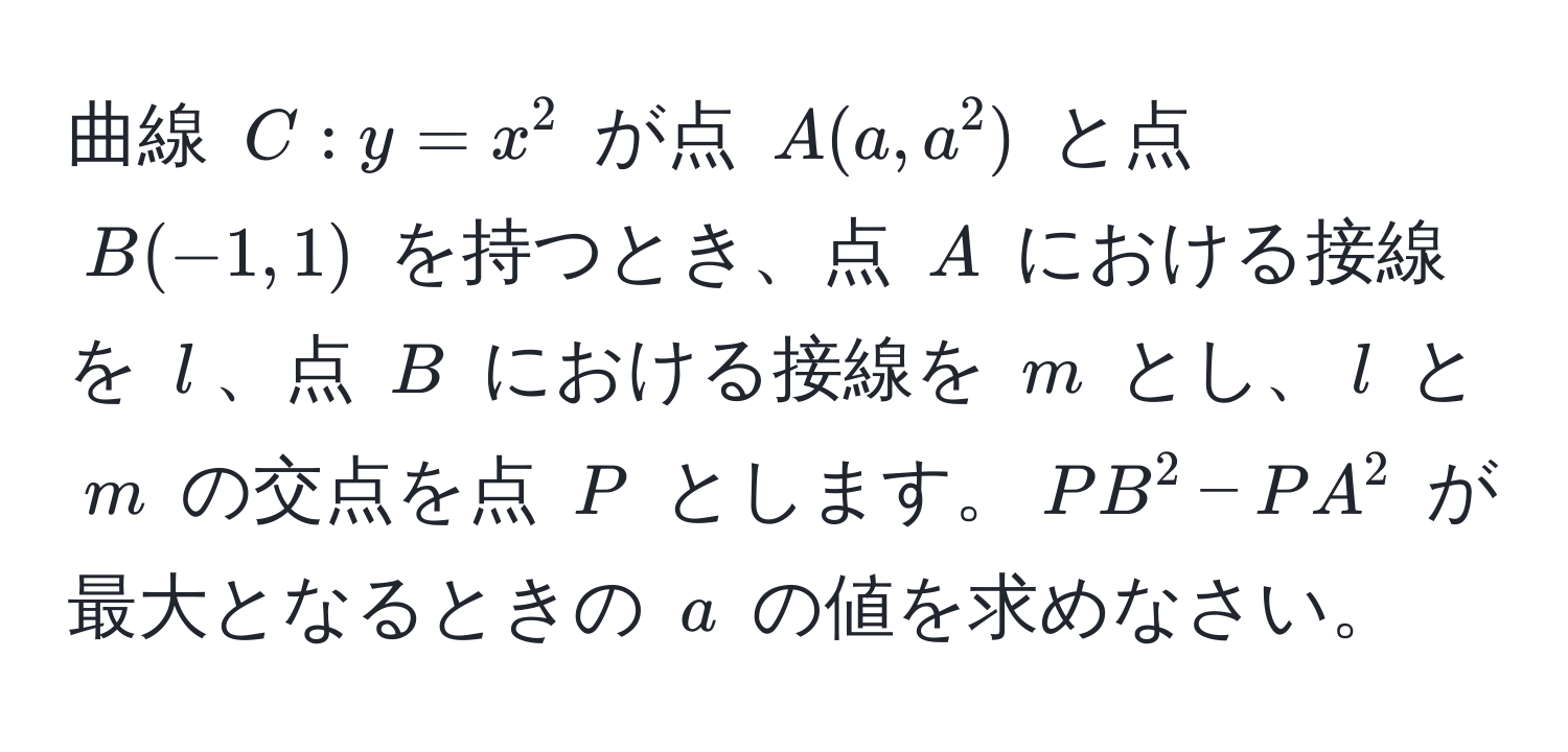 曲線 $C: y = x^2$ が点 $A(a, a^2)$ と点 $B(-1, 1)$ を持つとき、点 $A$ における接線を $l$、点 $B$ における接線を $m$ とし、$l$ と $m$ の交点を点 $P$ とします。$PB^2 - PA^2$ が最大となるときの $a$ の値を求めなさい。