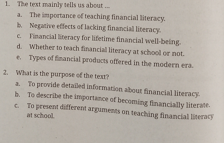 The text mainly tells us about ...
a. The importance of teaching financial literacy.
b. Negative effects of lacking financial literacy.
c. Financial literacy for lifetime financial well-being.
d. Whether to teach financial literacy at school or not.
e. Types of financial products offered in the modern era.
2. What is the purpose of the text?
a. To provide detailed information about financial literacy.
b. To describe the importance of becoming financially literate.
c. To present different arguments on teaching financial literacy
at school.