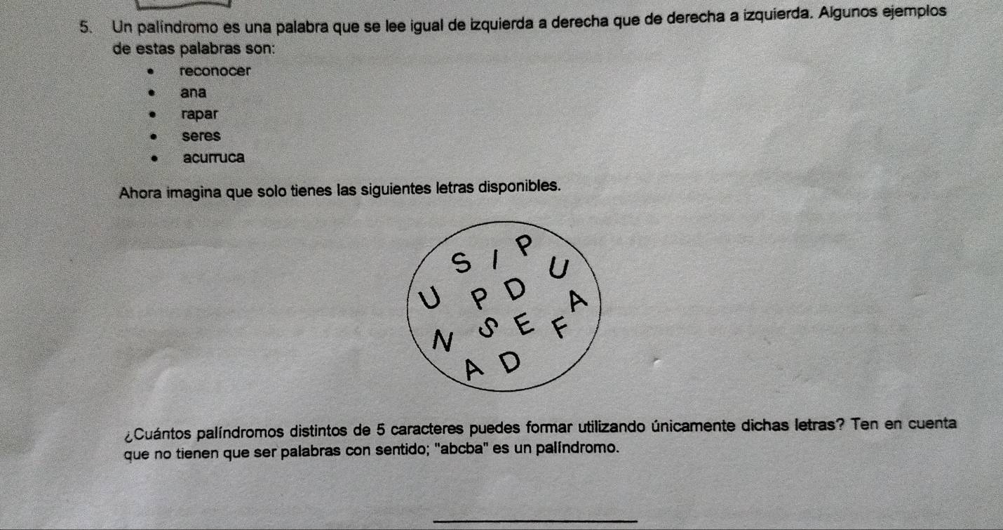 Un palíndromo es una palabra que se lee igual de izquierda a derecha que de derecha a izquierda. Algunos ejempios 
de estas palabras son: 
reconocer 
ana 
rapar 
seres 
acurruca 
Ahora imagina que solo tienes las siguientes letras disponibles. 
¿Cuántos palíndromos distintos de 5 caracteres puedes formar utilizando únicamente dichas letras? Ten en cuenta 
que no tienen que ser palabras con sentido; "abcba" es un palíndromo. 
_