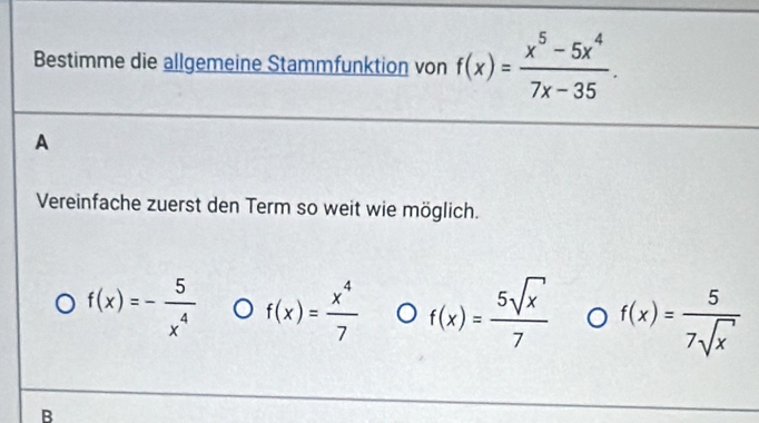 Bestimme die allgemeine Stammfunktion von f(x)= (x^5-5x^4)/7x-35 .
A
Vereinfache zuerst den Term so weit wie möglich.
f(x)=- 5/x^4  f(x)= x^4/7  f(x)= 5sqrt(x)/7  f(x)= 5/7sqrt(x) 
B