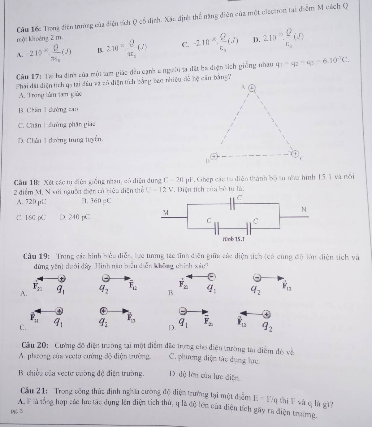 Trong điện trường của diện tích Q cố định. Xác định thế năng điện của một electron tại điểm M cách Q
một khoảng 2 m.
A. -2.10^(-20).frac Qπ epsilon _0(J) B. 2.10^(-70).frac Qπ epsilon _0(J) -2.10^(-70).frac Qvarepsilon _0(J) D. 2.10^(-20).frac Qvarepsilon _0(J)
C.
Câu 17: Tại ba dinh của một tam giác đều cạnh a người ta đặt ba diện tích giống nhau q_1=q_2=q_3=6.10^(-7)C.
Phải đặt diện tích qo tại dâu và có diện tích bằng bao nhiêu dể hệ cân bằng?
A. Trọng tâm tam giác
B. Chân 1 dường cao
C. Chân 1 dường phân giác
D. Chân 1 đường trung tuyến.
Câu 18: Xét các tụ diện giống nhau, có điện dung C=20pF T. Ghép các tụ điện thành bộ tụ như hình 15.1 và nối
2 điểm M, N với nguồn điện có hiệu điện thế U=12V. Điện tích của bộ tụ là:
A. 720 pC B. 360 pC
C. 160 pC D. 240 pC.
Câu 19: Trong các hình biểu diễn, lực tương tác tĩnh điện giữa các điện tích (có cùng dộ lớn diện tích và
dứng yên) dưới dây. Hình nào biểu diễn không chính xác?
+
vector F_21
q_2 vector F_12
vector F_21
A. q_1 q_2 vector F_12
B. q_1
+
overline F_21
C. q_1
q_2 vector F_12
D. q_1 vector F_21
vector F_12 q_2
Câu 20: Cường độ điện trường tại một điểm đặc trưng cho điện trường tại điểm đó về
A. phương của vectơ cường độ diện trường. C. phương diện tác dụng lực.
B. chiều của vectơ cường độ điện trường. D. độ lớn của lực điện.
Câu 21: Trong công thức định nghĩa cường độ diện trường tại một điểm E=F/q thì F và q là gì?
A. F là tổng hợp các lực tác dụng lên điện tích thử, q là độ lớn của điện tích gây ra diện trường.
pg. 3