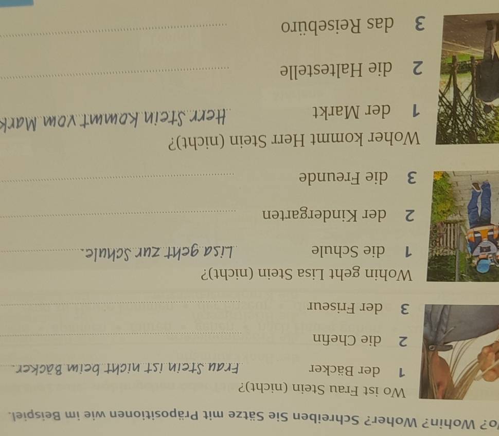 Vo? Wohin? Woher? Schreiben Sie Sätze mit Präpositionen wie im Beispiel. 
Wo ist Frau Stein (nicht)? 
1 der Bäcker Frau Stein ist nicht beim Bäcker. 
2 die Chefin_ 
3 der Friseur_ 
Wohin geht Lisa Stein (nicht)? 
1 die Schule_ 
2 der Kindergarten_ 
3 die Freunde_ 
Woher kommt Herr Stein (nicht)? 
1 der Markt Herr Stein kommt vom Ma 
2 die Haltestelle 
_ 
3 das Reisebüro 
_