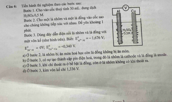 Tiến hành thí nghiệm theo các bước sau:
Bước 1. Cho vào cốc thuỷ tinh 30 mL. dung dịch
H_2SO_40,5 M.
Bước 2. Cho một lá nhôm và một lá đồng vào cốc sao
cho chúng không tiếp xúc với nhau. Để yên khoảng 1
phút. 
Bước 3. Dùng dây dẫn điện nối lá nhôm và lá đồng với 
một vôn kế (như hình trên). Biết: E_Al^(2-)/Al^circ =-1,676V;
E_2H^+/H^circ =0V;E_Cu^(2+)/Cu^circ =+0,340V.
a) Ở bước 2, lá nhôm bị ăn mòn hoá học còn lá đồng không bị ăn mòn.
b) Ở bước 3, có sự tạo thành cặp pin điện hoá, trong đó lá nhôm là cathode và lá đồng là anode.
c) Ở bước 3, khí chỉ thoát ra ở bề bặt lá đồng, còn ở lá nhôm không có khí thoát ra.
d) Ở bước 3, kim vôn kế chỉ 1,336 V.