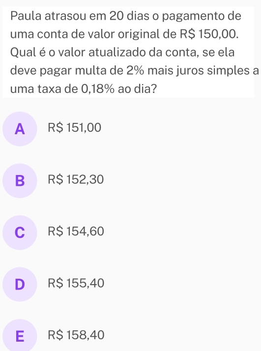 Paula atrasou em 20 dias o pagamento de
uma conta de valor original de R$ 150,00.
Qual é o valor atualizado da conta, se ela
deve pagar multa de 2% mais juros simples a
uma taxa de 0,18% ao dia?
A R$ 151,00
B R$ 152,30
C R$ 154,60
D R$ 155,40
E R$ 158,40