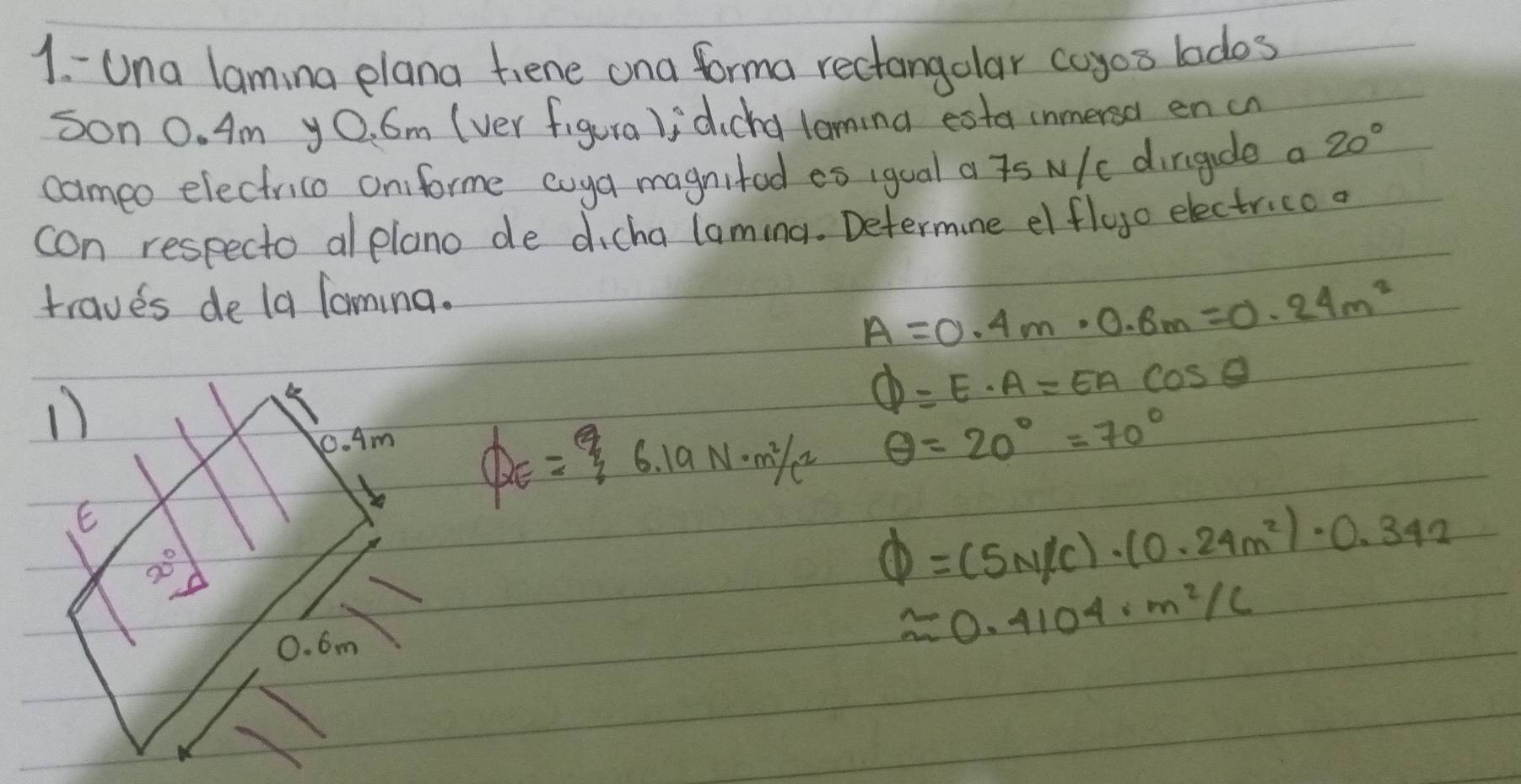 Una laming plana tiene ona forma rectangolar coyos lados
son 0. Am yO. 6m (ver figura )idicha loming esta inmersa en cn
cameo electrico oniforme coya magnited eo igual a is N/c dirigude a 20°
con respecto alplano de dicha laming. Determine elfloo electricoo
traves de la Taming.
A=0.4m· 0.8m=0.24m^2
1)
varPhi =E· A=EAcos θ
0. Am
QE=6.19N· m^2/c^2 θ =20°=70°
20°
Phi =(5N/C)· (0.24m^2)· 0.342
0. 6m
approx 0.4104· m^2/C