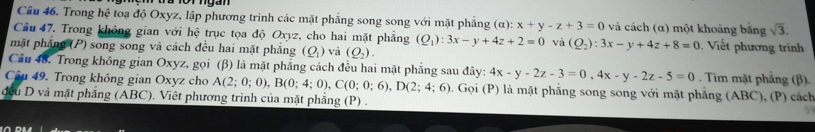 Trong hệ toạ độ Oxyz, lập phương trình các mặt phẳng song song với mặt phẳng (α): x+y-z+3=0 và cách (α) một khoảng bảng sqrt(3). 
Câu 47. Trong không gian với hệ trục tọa độ Oxyz, cho hai mặt phẳng (Q_1):3x-y+4z+2=0 và (Q_2):3x-y+4z+8=0 : Viết phương trình 
mặt phẳng (P) song song và cách đều hai mặt phẳng (Q_1) và (Q_2). 
Câu 48. Trong không gian Oxyz, gọi (β) là mặt phẳng cách đều hai mặt phẳng sau đây: 4x-y-2z-3=0, 4x-y-2z-5=0. Tim mặt phẳng (β). 
Câu 49. Trong không gian Oxyz cho A(2;0;0), B(0;4;0), C(0;0;6), D(2;4;6). Gọi (P) là mặt phẳng song song với mặt phẳng (ABC), (P) cách 
đều D và mặt phăng (ABC). Viêt phương trình của mặt phăng (P) . 
5