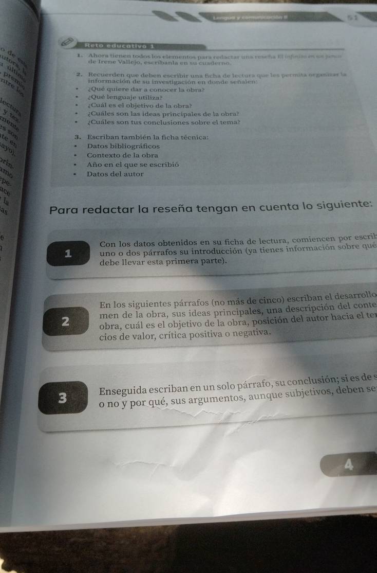 Lnduó y e inicación e 
Reto educativa 1 
5 de en 
1. Ahora tienen todos los elementos para redactar una reseña E infinito es sn poso 
de Irene Vallejo, escribanla en su cuaderno. 
utora, 
últm 2. Recuerden que deben escribir una ficha de lectura que les permita organizar la 
información de su investigación en donde señalen: 
premi atre lo 
¿Qué quiere dar a conocer la obra? 
¿Qué lenguaje utiliza? 
¿Cuál es el objetivo de la obra? 
ectun 
¿Cuáles son las ideas principales de la obral 
y tex nent 
¿Cuáles son tus conclusiones sobre el tema? 
S sop 
3. Escriban también la ficha técnica: 
té en 
Datos bibliográficos 
ayo) 
Contexto de la obra 
ri 
Año en el que se escribió 
mo Datos del autor 
pe 
ace 
la 
as Para redactar la reseña tengan en cuenta lo siguiente: 
Con los datos obtenidos en su ficha de lectura, comiencen por escrih 
1 uno o dos párrafos su introducción (ya tienes información sobre qué 
debe llevar esta primera parte). 
En los siguientes párrafos (no más de cinco) escriban el desarrollo 
men de la obra, sus ideas principales, una descripción del conte 
2 obra, cuál es el objetivo de la obra, posición del autor hacia el ter 
cios de valor, crítica positiva o negativa. 
3 Enseguida escriban en un solo párrafo, su conclusión; si es de s 
o no y por qué, sus argumentos, aunque subjetivos, deben se 
4