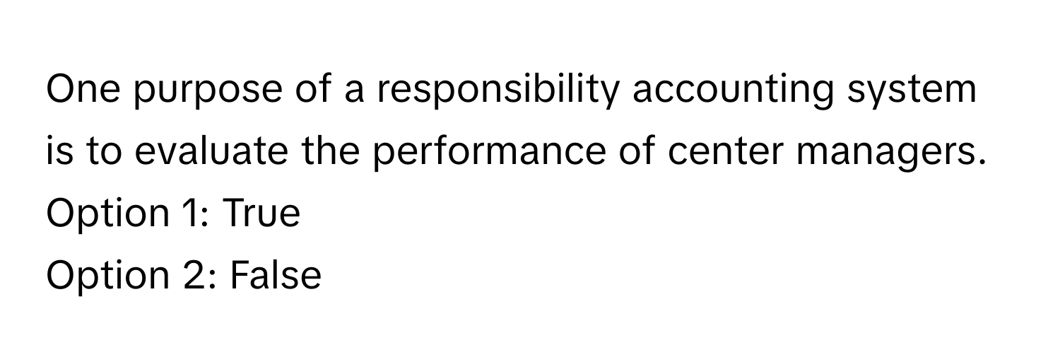 One purpose of a responsibility accounting system is to evaluate the performance of center managers.

Option 1: True
Option 2: False