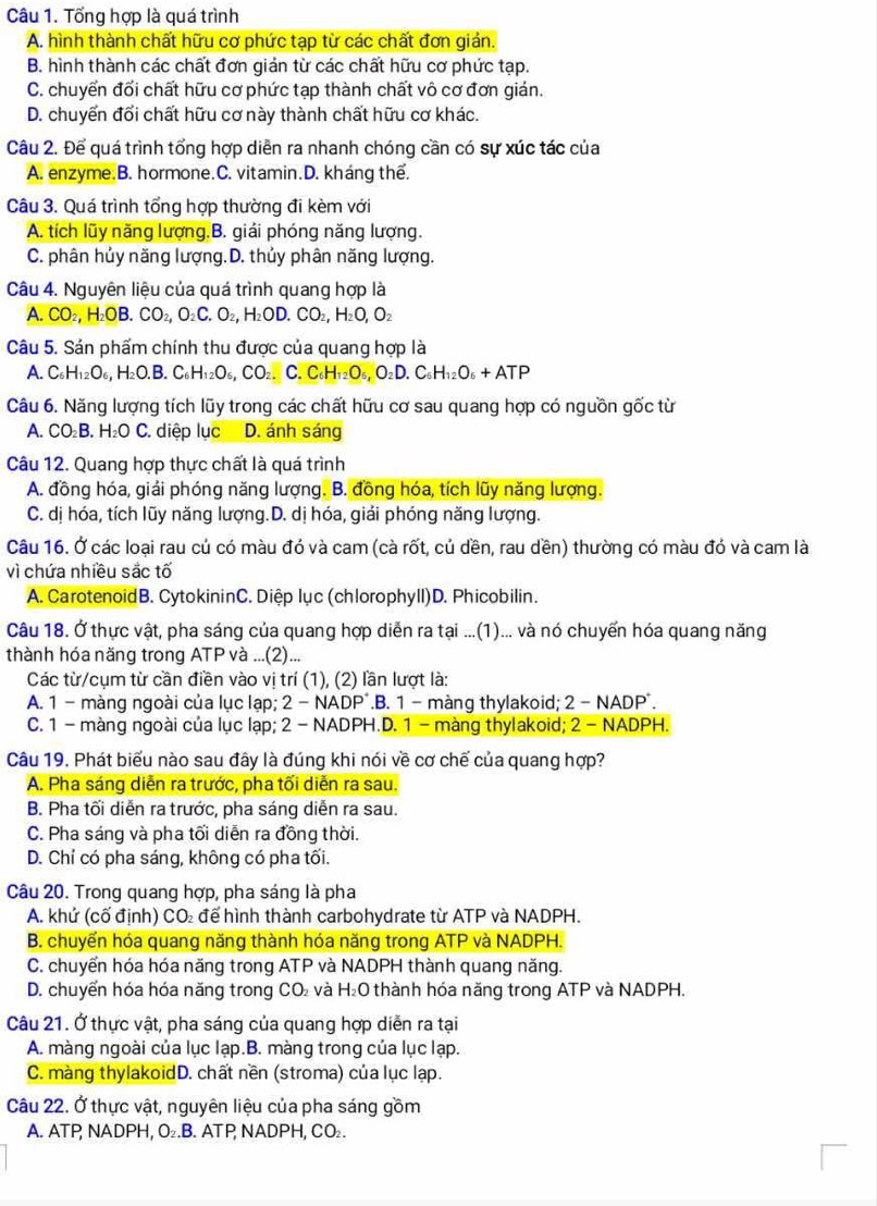 Tổng hợp là quá trình
A. hình thành chất hữu cơ phức tạp từ các chất đơn giản.
B. hình thành các chất đơn gián từ các chất hữu cơ phức tạp.
C. chuyển đối chất hữu cơ phức tạp thành chất vô cơ đơn gián.
D. chuyến đối chất hữu cơ này thành chất hữu cơ khác.
Câu 2. Để quá trình tổng hợp diễn ra nhanh chóng cần có sự xúc tác của
A. enzyme.B. hormone.C. vitamin.D. kháng thể.
Câu 3. Quá trình tổng hợp thường đi kèm với
A. tích lũy năng lượng.B. giải phóng năng lượng.
C. phân hủy năng lượng.D. thủy phân năng lượng.
Câu 4. Nguyên liệu của quá trình quang hợp là
A. CO_2,H_2OB.CO_2,O_2C.O_2,H_2OD.CO_2,H_2O,O_2
Câu 5. Sản phẩm chính thu được của quang hợp là
A. C_6H_12O_6,H_2O.B.C_6H_12O_6,CO_2.C.C_6H_12O_6,O_2D.C_6H_12O_6+ATP
Câu 6. Năng lượng tích lũy trong các chất hữu cơ sau quang hợp có nguồn gốc từ
A. CO_2B. H_2OC. diệp lục D. ánh sáng
Câu 12. Quang hợp thực chất là quá trình
A. đồng hóa, giải phóng năng lượng. B. đồng hóa, tích lũy năng lượng.
C. dị hóa, tích lũy năng lượng.D. dị hóa, giải phóng năng lượng.
Câu 16. Ở các loại rau củ có màu đó và cam (cà rốt, củ dền, rau dền) thường có màu đó và cam là
vì chứa nhiều sắc tố
A. CarotenoidB. CytokininC. Diệp lục (chlorophyll)D. Phicobilin.
Câu 18. Ở thực vật, pha sáng của quang hợp diễn ra tại ...(1)... và nó chuyến hóa quang năng
thành hóa năng trong ATP và ...(2)...
Các từ/cụm từ cần điền vào vị trí (1), (2) lần lượt là:
A. 1 - màng ngoài của lục lạp; 2 - NADP*.B. 1 - màng thylakoid; 2 - NADP*.
C. 1 - màng ngoài của lục lạp; 2 - NADPH.D. 1 - màng thylakoid; 2 - NADPH.
Câu 19, Phát biểu nào sau đây là đúng khi nói về cơ chế của quang hợp?
A. Pha sáng diễn ra trước, pha tối diễn ra sau.
B. Pha tối diễn ra trước, pha sáng diễn ra sau.
C. Pha sáng và pha tối diễn ra đồng thời.
D. Chỉ có pha sáng, không có pha tối.
Câu 20. Trong quang hợp, pha sáng là pha
A. khứ (cố định) CO để hình thành carbohydrate từ ATP và NADPH.
B. chuyến hóa quang năng thành hóa năng trong ATP và NADPH.
C. chuyển hóa hóa năng trong ATP và NADPH thành quang năng.
D. chuyển hóa hóa năng trong CO₂ và H₂O thành hóa năng trong ATP và NADPH.
Câu 21. Ở thực vật, pha sáng của quang hợp diễn ra tại
A. màng ngoài của lục lạp.B. màng trong của lục lạp.
C. màng thylakoidD. chất nền (stroma) của lục lạp.
Câu 22. Ở thực vật, nguyên liệu của pha sáng gồm
A. ATP NADPH, O₂.B. ATP, NADPH, CO₂.