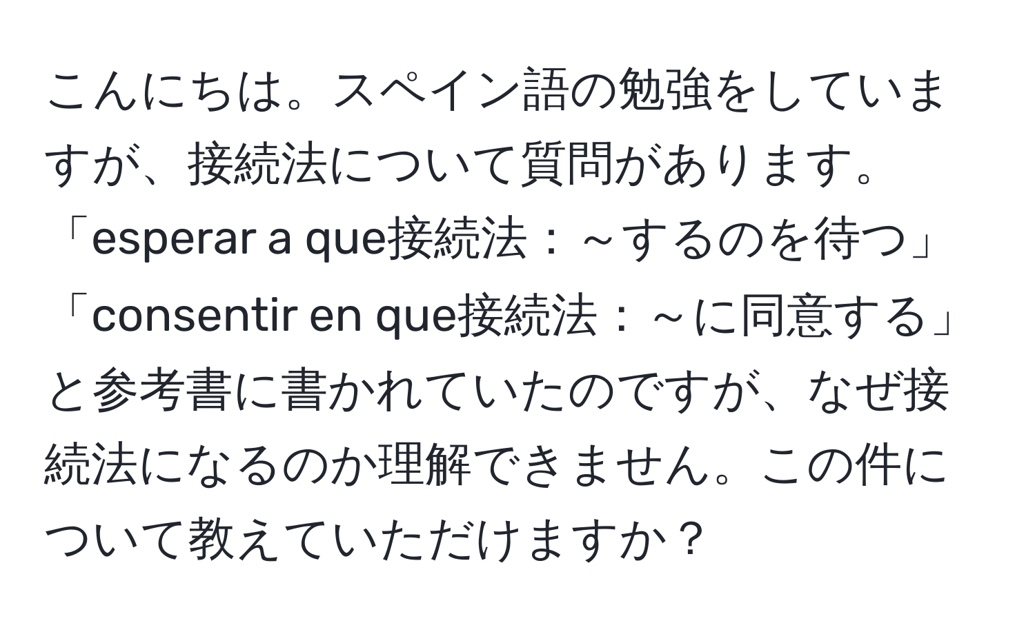 こんにちは。スペイン語の勉強をしていますが、接続法について質問があります。「esperar a que接続法：～するのを待つ」「consentir en que接続法：～に同意する」と参考書に書かれていたのですが、なぜ接続法になるのか理解できません。この件について教えていただけますか？