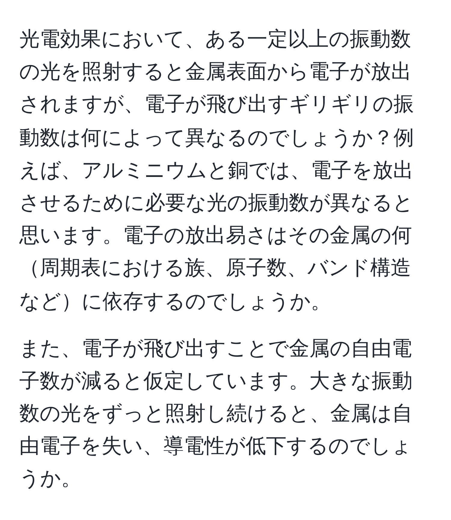 光電効果において、ある一定以上の振動数の光を照射すると金属表面から電子が放出されますが、電子が飛び出すギリギリの振動数は何によって異なるのでしょうか？例えば、アルミニウムと銅では、電子を放出させるために必要な光の振動数が異なると思います。電子の放出易さはその金属の何周期表における族、原子数、バンド構造などに依存するのでしょうか。

また、電子が飛び出すことで金属の自由電子数が減ると仮定しています。大きな振動数の光をずっと照射し続けると、金属は自由電子を失い、導電性が低下するのでしょうか。