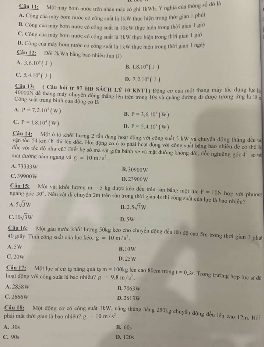 Một máy bơm nước trên nhãn mác có ghi 1kWh. Ý nghĩa của thông số đó là
A. Công của máy bơm nước có công suất là 1kW thực hiện trong thời gian 1 phút
B. Công của máy bơm nước có công suất là 10kW thực hiện trong thời gian 1 giờ
C. Công của máy bơm nước có công suất là 1kW thực hiện trong thời gian 1 giờ
D. Công của máy bơm nước có công suất là 1kW thực hiện trong thời gian 1 ngày
Câu 12: Đổi 2kWh bằng bao nhiêu Jun (J)
A. 3,6.10^6(J)
B. 1,8.10^6(J)
C. 5,4.10^6(J)
D. 7,2.10^6(J)
Câu 13:   ( Câu hội tr 97 HĐ SÁCH LÝ 10 KNTT) Động cơ của một thang máy tác dụng lực ká
40000N để thang máy chuyển động thăng lên trên trong 10s và quãng đường đi được tương ứng là 18
Công suất trung bình của động cơ là
A. P=7,2.10^4(W) B. P=3,6.10^4(W)
C. P=1,8.10^4(W)
D. P=5,4.10^4(W)
Câu 14: Một ô tô khối lượng 2 tấn đang hoạt động với công suất 5 kW và chuyển động thắng đều vớ
vận tốc 54 km /h thì lên dốc. Hỏi động cơ ô tô phải hoạt động với công suất bằng bao nhiêu đề có thể lê
dốc với tốc độ như cũ? Biết hệ số ma sát giữa bánh xe và mặt đường không đổi, dốc nghiêng góc 4^0
mặt đường nằm ngang và g=10m/s^2. so với
A. 73333W B. 30900W
C. 39900 W D. 23900W
Câu 15: Một vật khối lượng m=5kg được kéo đều trên sàn bằng một lực F=10N hợp với phương
ngang góc 30°. Nếu vật di chuyển 2m trên sàn trong thời gian 4s thì công suất của lực là bao nhiêu?
A. 5sqrt(3)W
B. 2,5sqrt(3)W
C. 10sqrt(3)W D. 5W
Câu 16: Một gàu nước khối lượng 50kg kéo cho chuyển động đều lên độ cao 5m trong thời gian 1 phút
40 giây. Tính công suất của lực kéo, g=10m/s^2.
A. 5W B. 10W
C. 20W D.25W
Câu 17: Một lực sĩ cử tạ nâng quả tạ m=100kg g lên cao 80cm trong t=0,3s. Trong trường hợp lực sĩ đã
hoạt động với công suất là bao nhiêu? g=9,8m/s^2.
A. 2858W B. 2063W
C. 2666W D. 2613W
Câu 18: Một động cơ có công suất 1kW, nâng thùng hàng 250kg chuyển động đều lên cao 12m. Hỏi
phải mất thời gian là bao nhiêu? g=10m/s^2.
A. 30s B. 60s
C. 90s D. 120s